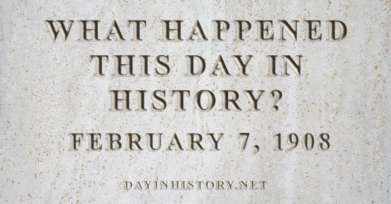 What happened this day in history February 7, 1908