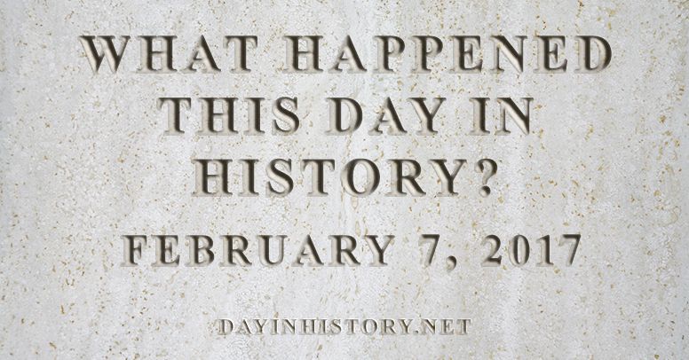 What happened this day in history February 7, 2017