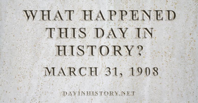 What happened this day in history March 31, 1908