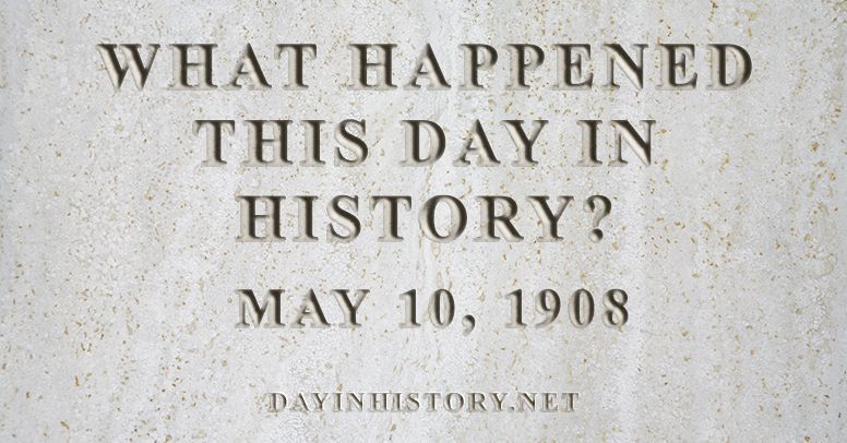What happened this day in history May 10, 1908